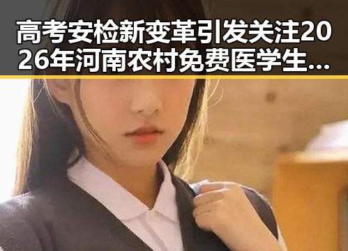 高考安检新变革引发关注 2026年河南农村免费医学生招收计划曝光