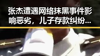 张杰遭遇网络抹黑事件影响恶劣,儿子存款纠纷引发热议