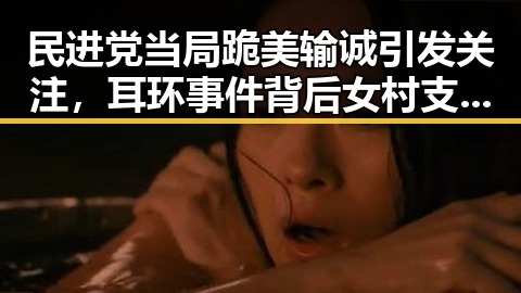民进党当局跪美输诚引发关注,耳环事件背后女村支书展现宽广胸怀