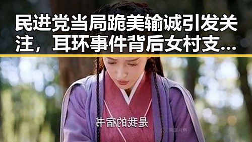 民进党当局跪美输诚引发关注,耳环事件背后女村支书展现宽广胸怀